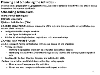 Planning and Scheduling the Activities:-
Once we have a project plan (or, project schedule), we need to schedule the activities in a project taking
into account the resource constraints
Scheduling Techniques:-
There are two techniques:-
1)Simple sequencing
2)Critical Path Method (CPM)
1)Simple sequencing:-A simple sequencing of the tasks and the responsible personnel taken into
account of the resources
• Easily presented in a simple bar chart
– see figure 6.6 in Hughes book
• Suitable for allocating individuals to particular tasks at an early stage
2)Critical Path Method (CPM):-
which is loges path having no float value will be equal to zero till and of project.
• Primary objectives:
– Planning the project so that it can be completed as quickly as possible
– Identifying those activities where their delays is likely to affect the overall project completion
date
• Developed by Du Pont Chemical Company and published in 1958.
Capture the activities and their inter-relationships using a graph
– Lines are used to represent the activities
– Nodes are used to represent the start and stop of activities
12
 