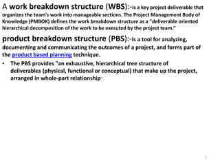 A work breakdown structure (WBS):-is a key project deliverable that
organizes the team's work into manageable sections. The Project Management Body of
Knowledge (PMBOK) defines the work breakdown structure as a "deliverable oriented
hierarchical decomposition of the work to be executed by the project team.“
product breakdown structure (PBS):-is a tool for analyzing,
documenting and communicating the outcomes of a project, and forms part of
the product based planning technique.
• The PBS provides "an exhaustive, hierarchical tree structure of
deliverables (physical, functional or conceptual) that make up the project,
arranged in whole-part relationship" .
2
 
