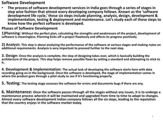 Software Development
• The process of software development services in India goes through a series of stages in
step wise fashion that almost every developing company follows. Known as the ‘software
development life cycle,’ these six steps include planning, analysis, design, development &
implementation, testing & deployment and maintenance. Let’s study each of these steps to
know how the perfect software is developed.
Phases of Software Development
1)Planning: Without the perfect plan, calculating the strengths and weaknesses of the project, development of
software is meaningless. Planning kicks off a project flawlessly and affects its progress positively.
2) Analysis: This step is about analyzing the performance of the software at various stages and making notes on
additional requirements. Analysis is very important to proceed further to the next step.
3. Design: Once the analysis is complete, the step of designing takes over, which is basically building the
architecture of the project. This step helps remove possible flaws by setting a standard and attempting to stick to
it.
4. Development & Implementation: The actual task of developing the software starts here with data
recording going on in the background. Once the software is developed, the stage of implementation comes in
where the product goes through a pilot study to see if it’s functioning properly.
5. Testing: The testing stage assesses the software for errors and documents bugs if there are any.
6. Maintenance: Once the software passes through all the stages without any issues, it is to undergo a
maintenance process wherein it will be maintained and upgraded from time to time to adapt to changes.
Almost every software development Indian company follows all the six steps, leading to the reputation
that the country enjoys in the software market today.
3
 