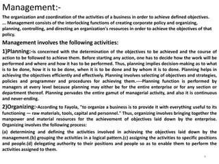 Management:-
The organization and coordination of the activities of a business in order to achieve defined objectives.
... Management consists of the interlocking functions of creating corporate policy and organizing,
planning, controlling, and directing an organization's resources in order to achieve the objectives of that
policy.
Management involves the following activities:
1)Planning:-is concerned with the determination of the objectives to be achieved and the course of
action to be followed to achieve them. Before starting any action, one has to decide how the work will be
performed and where and how it has to be performed. Thus, planning implies decision-making as to what
is to be done, how it is to be done, when it is to be done and by whom it is to done. Planning helps in
achieving the objectives efficiently and effectively. Planning involves selecting of objectives and strategies,
policies and programmer and procedures for achieving them.----Planning function is performed by
managers at every level because planning may either be for the entire enterprise or for any section or
department thereof. Planning pervades the entire gamut of managerial activity, and also it is continuous
and never-ending.
2)Organizing:-According to Fayola, "to organize a business is to provide it with everything useful to its
functioning — raw materials, tools, capital and personnel." Thus, organizing involves bringing together the
manpower and material resources for the achievement of objectives laid down by the enterprise.
Organizing involves the following process:
(a) determining and defining the activities involved in achieving the objectives laid down by the
management.(b) grouping the activities in a logical pattern.(c) assigning the activities to specific positions
and people.(d) delegating authority to their positions and people so as to enable them to perform the
activities assigned to them.
4
 