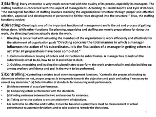 3)Staffing Every enterprise is very much concerned with the quality of its people, especially its managers. The
staffing function is concerned with this aspect of management. According to Harold Koontz and Cyril O'Donnell,
"the managerial function of staffing involves manning the organizational structure through proper and effective
selection, appraisal and development of personnel to fill the roles designed into the structure." Thus, the staffing
functions involve:
4)Directing:-Directing is one of the important functions of management and is the art and process of getting
things done. While other functions like planning, organizing and staffing are merely preparations for doing the
work, the directing function actually starts the work.
• Directing is concerned with actuating the members of the organization to work efficiently and effectively for
the attainment of organization goals "Directing concerns the total manner in which a manager
influences the action of his subordinates. It is the final action of a manager in getting others to
act after all preparations have been completed.“
• 1. Communication or issuing of orders and instructions to subordinates. A manager has to instruct the
subordinates what to do, how to do it and when to do it.
• 2. Guiding, energizing and leading the subordinates to perform the work systematically and also building up
among workers confidence and zeal in the work to be performed.
5)Controlling:-Controlling is related to all other management functions. "Control is the process of checking to
determine whether or not, proper progress is being made towards the objectives and goals and acting if necessary to
correct any deviation." (a) Determination of standards for measuring work performance.
• (b) Measurement of actual performance.
• (c) Comparing actual performance with the standards.
• (d) Finding variances between the two and reasons for variances.
• (e) Taking corrective actions to ensure attainment of objectives.
• For control to be effective and fruitful, it must be based on a plan; there must be measurement of actual
performance to ascertain deviations and to take action to remedy the deviations.
5
 