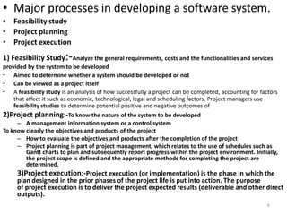 • Major processes in developing a software system.
• Feasibility study
• Project planning
• Project execution
1) Feasibility Study:-Analyze the general requirements, costs and the functionalities and services
provided by the system to be developed
• Aimed to determine whether a system should be developed or not
• Can be viewed as a project itself
• A feasibility study is an analysis of how successfully a project can be completed, accounting for factors
that affect it such as economic, technological, legal and scheduling factors. Project managers use
feasibility studies to determine potential positive and negative outcomes of
2)Project planning:-To know the nature of the system to be developed
– A management information system or a control system
To know clearly the objectives and products of the project
– How to evaluate the objectives and products after the completion of the project
– Project planning is part of project management, which relates to the use of schedules such as
Gantt charts to plan and subsequently report progress within the project environment. Initially,
the project scope is defined and the appropriate methods for completing the project are
determined.
3)Project execution:-Project execution (or implementation) is the phase in which the
plan designed in the prior phases of the project life is put into action. The purpose
of project execution is to deliver the project expected results (deliverable and other direct
outputs).
6
 