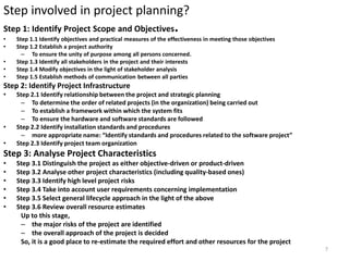 Step involved in project planning?
Step 1: Identify Project Scope and Objectives.
• Step 1.1 Identify objectives and practical measures of the effectiveness in meeting those objectives
• Step 1.2 Establish a project authority
– To ensure the unity of purpose among all persons concerned.
• Step 1.3 Identify all stakeholders in the project and their interests
• Step 1.4 Modify objectives in the light of stakeholder analysis
• Step 1.5 Establish methods of communication between all parties
Step 2: Identify Project Infrastructure
• Step 2.1 Identify relationship between the project and strategic planning
– To determine the order of related projects (in the organization) being carried out
– To establish a framework within which the system fits
– To ensure the hardware and software standards are followed
• Step 2.2 Identify installation standards and procedures
– more appropriate name: “Identify standards and procedures related to the software project”
• Step 2.3 Identify project team organization
Step 3: Analyse Project Characteristics
• Step 3.1 Distinguish the project as either objective-driven or product-driven
• Step 3.2 Analyse other project characteristics (including quality-based ones)
• Step 3.3 Identify high level project risks
• Step 3.4 Take into account user requirements concerning implementation
• Step 3.5 Select general lifecycle approach in the light of the above
• Step 3.6 Review overall resource estimates
Up to this stage,
– the major risks of the project are identified
– the overall approach of the project is decided
So, it is a good place to re-estimate the required effort and other resources for the project
7
 
