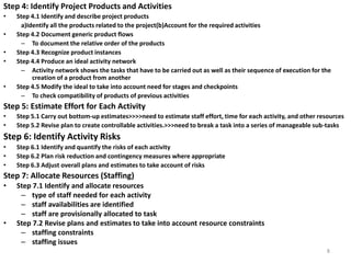 Step 4: Identify Project Products and Activities
• Step 4.1 Identify and describe project products
a)Identify all the products related to the project(b)Account for the required activities
• Step 4.2 Document generic product flows
– To document the relative order of the products
• Step 4.3 Recognize product instances
• Step 4.4 Produce an ideal activity network
– Activity network shows the tasks that have to be carried out as well as their sequence of execution for the
creation of a product from another
• Step 4.5 Modify the ideal to take into account need for stages and checkpoints
– To check compatibility of products of previous activities
Step 5: Estimate Effort for Each Activity
• Step 5.1 Carry out bottom-up estimates>>>>need to estimate staff effort, time for each activity, and other resources
• Step 5.2 Revise plan to create controllable activities.>>>need to break a task into a series of manageable sub-tasks
Step 6: Identify Activity Risks
• Step 6.1 Identify and quantify the risks of each activity
• Step 6.2 Plan risk reduction and contingency measures where appropriate
• Step 6.3 Adjust overall plans and estimates to take account of risks
Step 7: Allocate Resources (Staffing)
• Step 7.1 Identify and allocate resources
– type of staff needed for each activity
– staff availabilities are identified
– staff are provisionally allocated to task
• Step 7.2 Revise plans and estimates to take into account resource constraints
– staffing constraints
– staffing issues
8
 