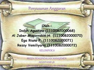 Penyusunan Anggaran
Oleh :
Indah Agustina (1110082000068)
Al Jaber Muqorrobin H. (1110082000070)
Ega Riano P. (1110082000071)
Ressy Vemiliyarni (1110082000072)
KELOMPOK 8
SISTEM PENGENDALIAN MANAJEMEN
AKUNTANSI 5B
UIN SYARIF HIDAYATULLAH JAKARTA
 
