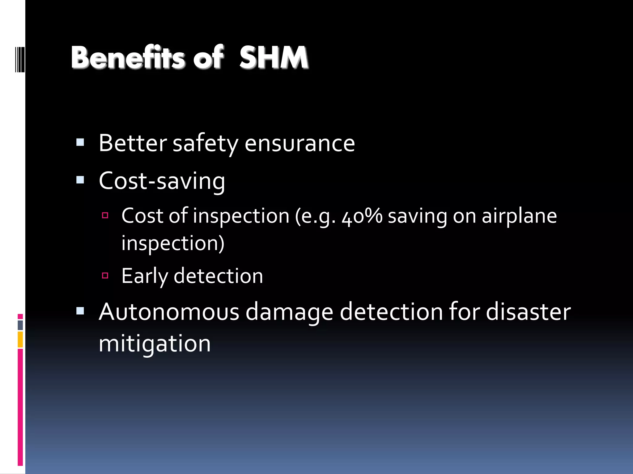 Benefits of SHM
 Better safety ensurance
 Cost-saving
 Cost of inspection (e.g. 40% saving on airplane
inspection)
 Early detection
 Autonomous damage detection for disaster
mitigation
 
