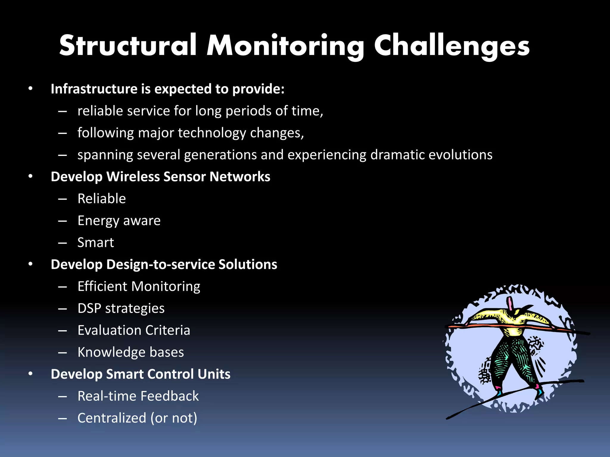 Structural Monitoring Challenges
• Infrastructure is expected to provide:
– reliable service for long periods of time,
– following major technology changes,
– spanning several generations and experiencing dramatic evolutions
• Develop Wireless Sensor Networks
– Reliable
– Energy aware
– Smart
• Develop Design-to-service Solutions
– Efficient Monitoring
– DSP strategies
– Evaluation Criteria
– Knowledge bases
• Develop Smart Control Units
– Real-time Feedback
– Centralized (or not)
 