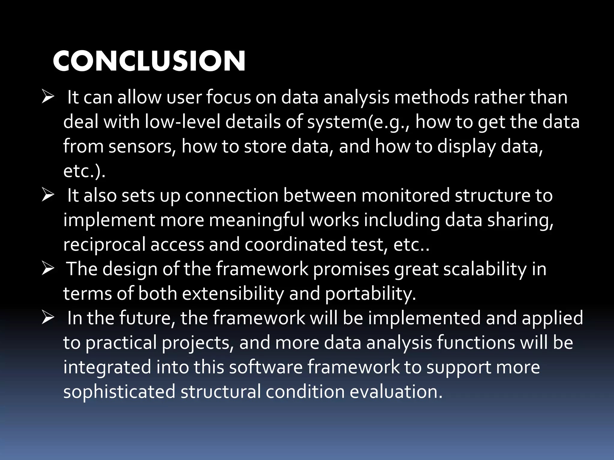 CONCLUSION
 It can allow user focus on data analysis methods rather than
deal with low-level details of system(e.g., how to get the data
from sensors, how to store data, and how to display data,
etc.).
 It also sets up connection between monitored structure to
implement more meaningful works including data sharing,
reciprocal access and coordinated test, etc..
 The design of the framework promises great scalability in
terms of both extensibility and portability.
 In the future, the framework will be implemented and applied
to practical projects, and more data analysis functions will be
integrated into this software framework to support more
sophisticated structural condition evaluation.
 