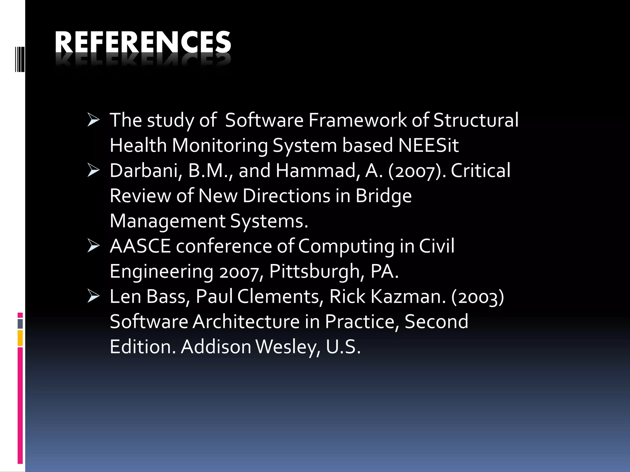REFERENCES
 The study of Software Framework of Structural
Health Monitoring System based NEESit
 Darbani, B.M., and Hammad, A. (2007). Critical
Review of New Directions in Bridge
Management Systems.
 AASCE conference of Computing in Civil
Engineering 2007, Pittsburgh, PA.
 Len Bass, Paul Clements, Rick Kazman. (2003)
Software Architecture in Practice, Second
Edition. AddisonWesley, U.S.
 