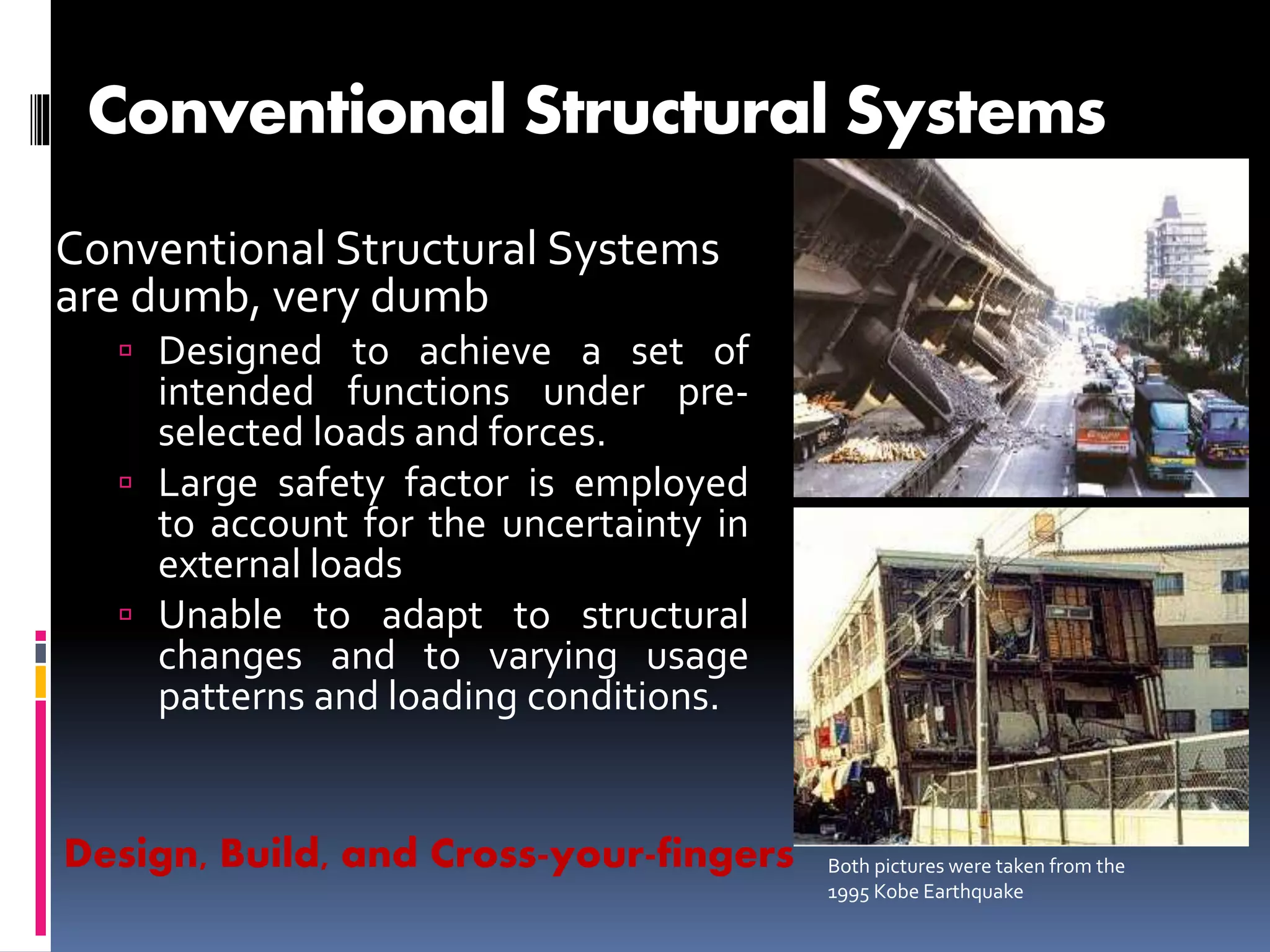 Conventional Structural Systems
Conventional Structural Systems
are dumb, very dumb
 Designed to achieve a set of
intended functions under pre-
selected loads and forces.
 Large safety factor is employed
to account for the uncertainty in
external loads
 Unable to adapt to structural
changes and to varying usage
patterns and loading conditions.
Both pictures were taken from the
1995 Kobe Earthquake
Design, Build, and Cross-your-fingers
 