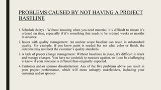 PROBLEMS CAUSED BY NOT HAVING A PROJECT
BASELINE
1.Schedule delays : Without knowing when you need material, it’s difficult to ensure it’s
ordered on time, especially if it’s something that needs to be ordered weeks or months
in advance.
2.Issues with quality management: An unclear scope baseline can result in substandard
quality. For example, if you know paint is needed but not what color or finish, the
outcome may not meet the customer’s quality standards.
3.A lack of proper change management: Without baselines in place, it’s difficult to track
and manage changes. You have no yardstick to measure against, so it can be challenging
to know if your outcome is different than originally expected.
4.Customer and/or sponsor dissatisfaction: Any of the five problems above can result in
poor project performance, which will mean unhappy stakeholders, including your
customer and/or sponsor.
 