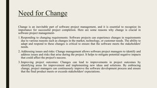 Need for Change
Change is an inevitable part of software project management, and it is essential to recognize its
importance for successful project completion. Here are some reasons why change is crucial in
software project management-
1.Responding to changing requirements: Software projects can experience changes in requirements
due to various reasons such as changes in the market, technology, or customer needs. The ability to
adapt and respond to these changes is critical to ensure that the software meets the stakeholders'
needs.
2.Addressing issues and risks: Change management allows software project managers to identify and
address issues and risks that arise during the project. It helps to mitigate potential negative impacts
that could affect the project's success.
3.Improving project outcomes: Changes can lead to improvements in project outcomes by
identifying areas for improvement and implementing new ideas and solutions. By embracing
change, project managers can continuously improve the software development process and ensure
that the final product meets or exceeds stakeholders' expectations.
 