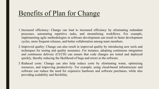 Benefits of Plan for Change
1.Increased efficiency: Change can lead to increased efficiency by eliminating redundant
processes, automating repetitive tasks, and streamlining workflows. For example,
implementing agile methodologies in software development can result in faster development
cycles, more frequent releases, and better collaboration among team members.
2.Improved quality: Change can also result in improved quality by introducing new tools and
techniques for testing and quality assurance. For instance, adopting continuous integration
and continuous delivery (CI/CD) can ensure that code changes are tested and deployed
quickly, thereby reducing the likelihood of bugs and errors in the software.
3.Reduced costs: Change can also help reduce costs by eliminating waste, optimizing
resources, and improving productivity. For example, using cloud-based infrastructure and
software can reduce the need for expensive hardware and software purchases, while also
providing scalability and flexibility.
 