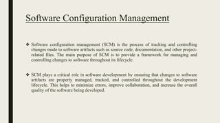 Software Configuration Management
❖ Software configuration management (SCM) is the process of tracking and controlling
changes made to software artifacts such as source code, documentation, and other project-
related files. The main purpose of SCM is to provide a framework for managing and
controlling changes to software throughout its lifecycle.
❖ SCM plays a critical role in software development by ensuring that changes to software
artifacts are properly managed, tracked, and controlled throughout the development
lifecycle. This helps to minimize errors, improve collaboration, and increase the overall
quality of the software being developed.
 