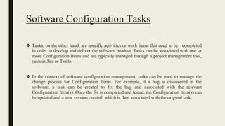 Software Configuration Tasks
❖ Tasks, on the other hand, are specific activities or work items that need to be completed
in order to develop and deliver the software product. Tasks can be associated with one or
more Configuration Items and are typically managed through a project management tool,
such as Jira or Trello.
❖ In the context of software configuration management, tasks can be used to manage the
change process for Configuration Items. For example, if a bug is discovered in the
software, a task can be created to fix the bug and associated with the relevant
Configuration Item(s). Once the fix is completed and tested, the Configuration Item(s) can
be updated and a new version created, which is then associated with the original task.
 