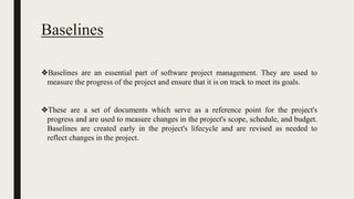 Baselines
❖Baselines are an essential part of software project management. They are used to
measure the progress of the project and ensure that it is on track to meet its goals.
❖These are a set of documents which serve as a reference point for the project's
progress and are used to measure changes in the project's scope, schedule, and budget.
Baselines are created early in the project's lifecycle and are revised as needed to
reflect changes in the project.
 