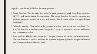 A project baseline typically has three components-
1.Scope baseline: This includes the project's scope statement, work breakdown structure
(WBS), and requirements documentation. The scope baseline is used to measure the
project's progress against its scope and ensure that it stays within the agreed-upon
boundaries.
2.Schedule baseline: This includes the project's schedule, milestones, and deadlines. The
schedule baseline is used to measure the project's progress against its timeline and ensure
that it stays on schedule.
3.Cost baseline: This includes the project's budget, resource allocation, and cost estimates.
The cost baseline is used to measure the project's progress against its budget and ensure
that it stays within the allocated funds.
 