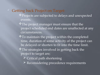  Getting back Project on Target:
Projects are subjected to delays and unexpected
events.
The project manager must ensure that the
project scheduled end dates are unaffected at any
circumstances.
To maintain the project within the completed
time, duration of some activity of the project can
be delayed or shorten to fit into the time limit.
The strategies involved in getting back the
project to target are;
 Critical path shortening
 Reconsidering precedence requirements
 