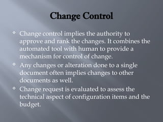 Change Control
 Change control implies the authority to
approve and rank the changes. It combines the
automated tool with human to provide a
mechanism for control of change.
 Any changes or alteration done to a single
document often implies changes to other
documents as well.
 Change request is evaluated to assess the
technical aspect of configuration items and the
budget.
 