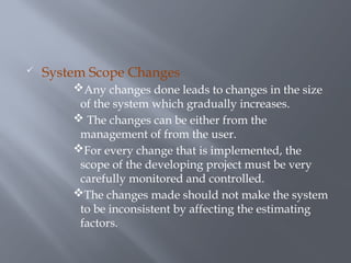  System Scope Changes
Any changes done leads to changes in the size
of the system which gradually increases.
 The changes can be either from the
management of from the user.
For every change that is implemented, the
scope of the developing project must be very
carefully monitored and controlled.
The changes made should not make the system
to be inconsistent by affecting the estimating
factors.
 
