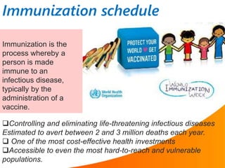 Immunization is the
process whereby a
person is made
immune to an
infectious disease,
typically by the
administration of a
vaccine.
Controlling and eliminating life-threatening infectious diseases
Estimated to avert between 2 and 3 million deaths each year.
 One of the most cost-effective health investments
Accessible to even the most hard-to-reach and vulnerable
populations.
Immunization schedule
 