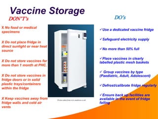 Vaccine Storage
Use a dedicated vaccine fridge
Safeguard electricity supply
No more than 50% full
Place vaccines in clearly
labelled plastic mesh baskets
 Group vaccines by type
(Paediatric, Adult, Adolescent)
Defrost/calibrate fridge regularly
Ensure back up facilities are
available in the event of fridge
failing
X No food or medical
specimens
X Do not place fridge in
direct sunlight or near heat
source
X Do not store vaccines for
more than 1 month at PHC.
X Do not store vaccines in
fridge doors or in solid
plastic trays/containers
within the fridge
X Keep vaccines away from
fridge walls and cold air
vents
Picture taken from www.medisave.co.uk
DO’sDON’T’s
 