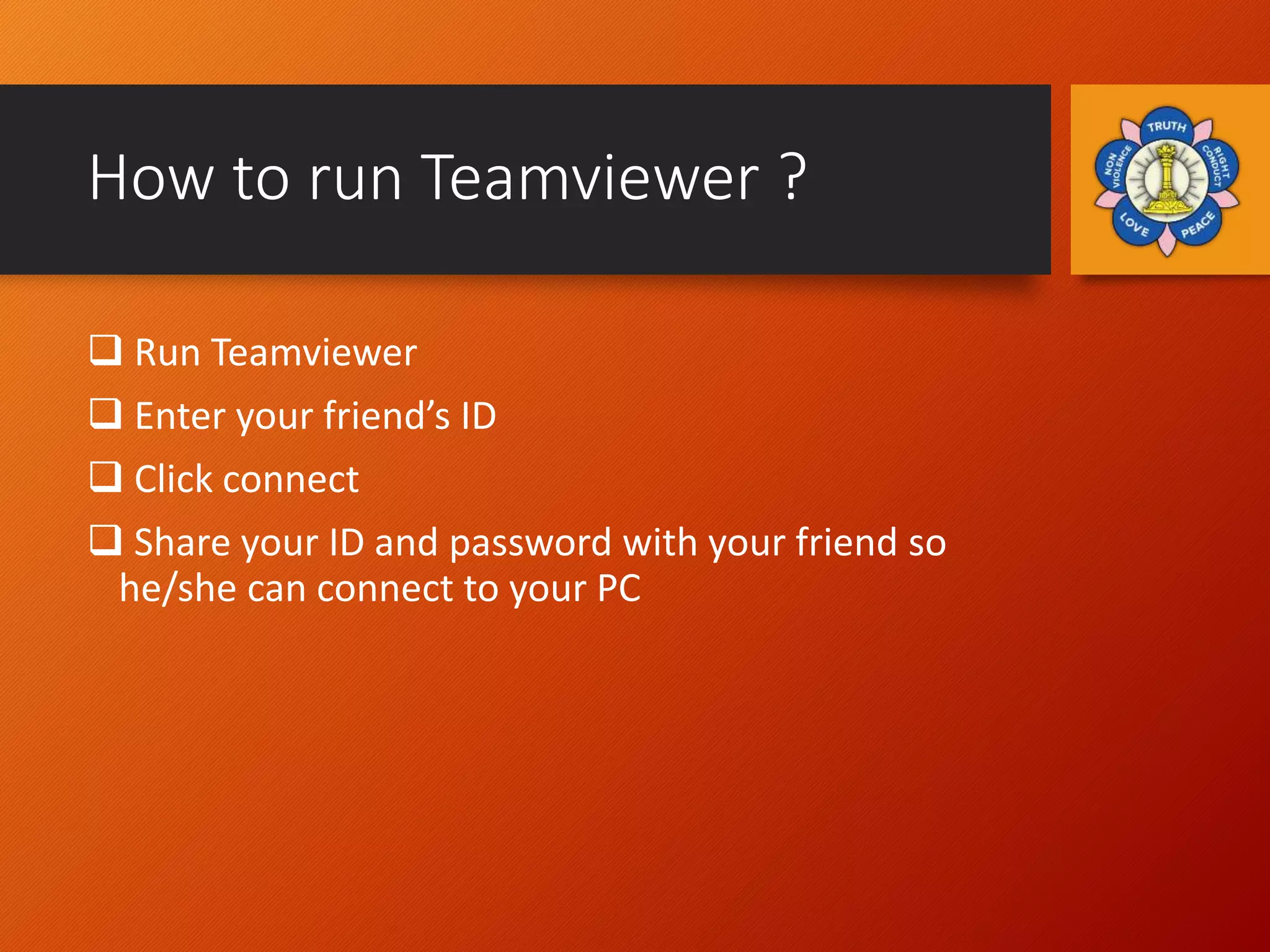 How to run Teamviewer ?
 Run Teamviewer
 Enter your friend’s ID
 Click connect
 Share your ID and password with your friend so
he/she can connect to your PC
 