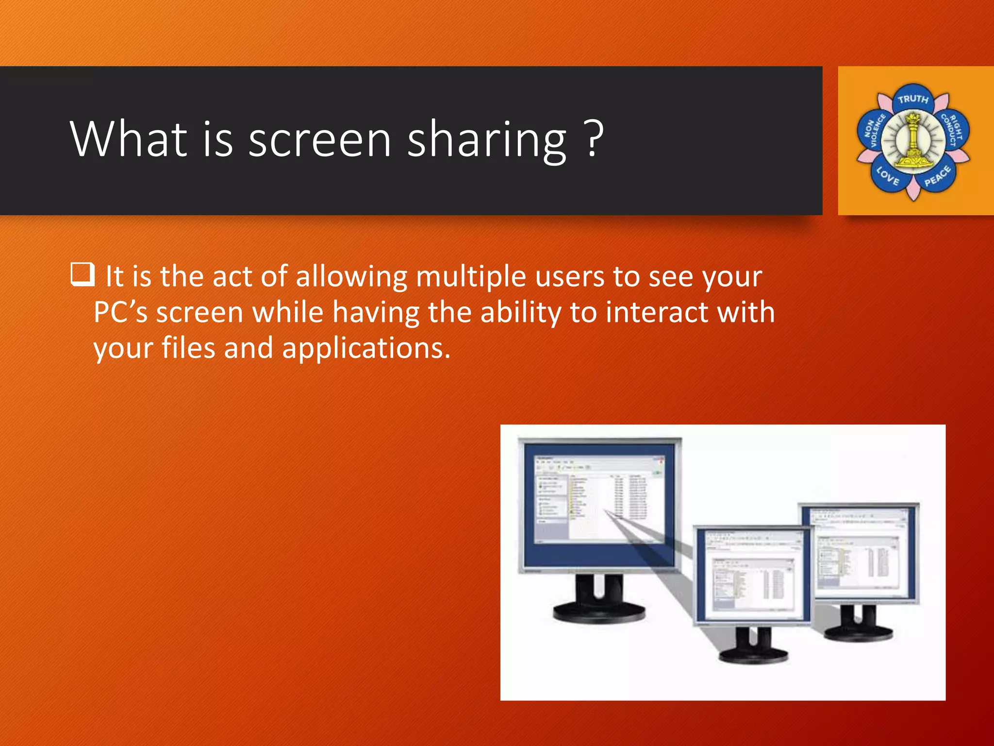 What is screen sharing ?
 It is the act of allowing multiple users to see your
PC’s screen while having the ability to interact with
your files and applications.
 