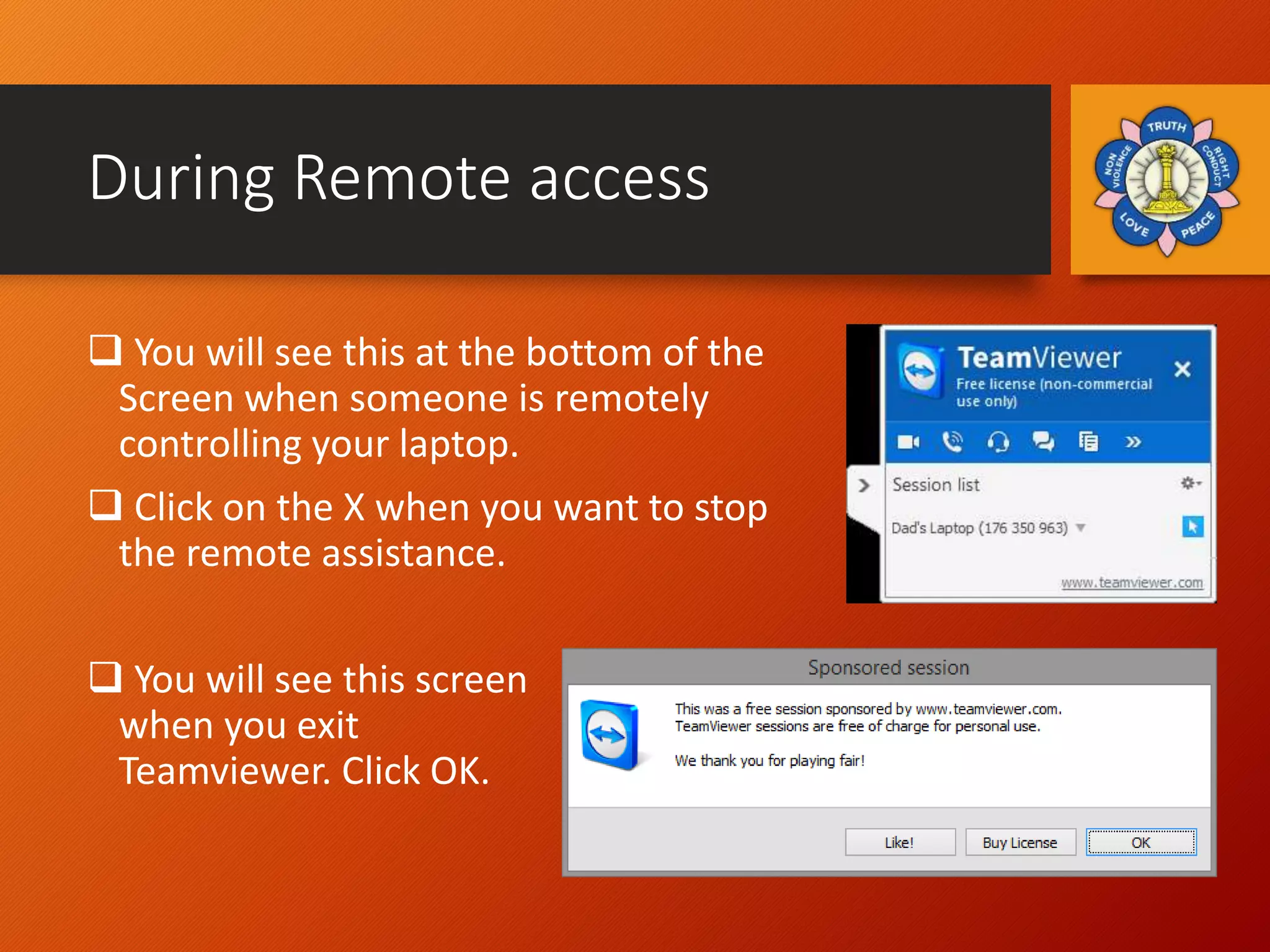 During Remote access
 You will see this at the bottom of the
Screen when someone is remotely
controlling your laptop.
 Click on the X when you want to stop
the remote assistance.
 You will see this screen
when you exit
Teamviewer. Click OK.
 