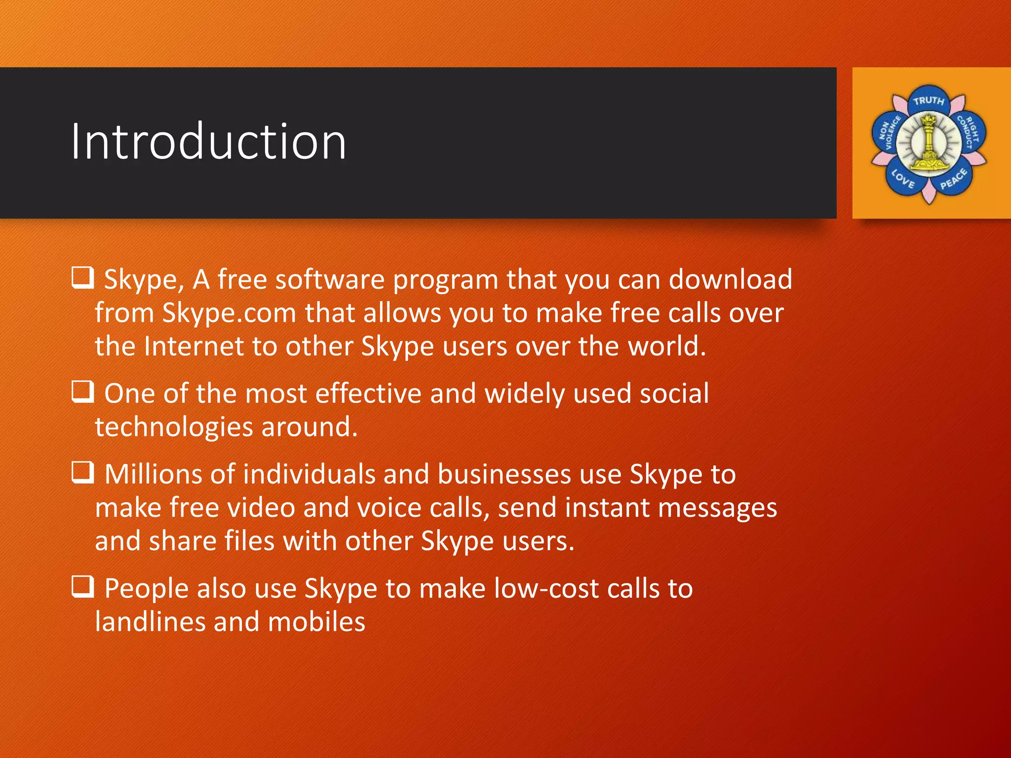 Introduction
 Skype, A free software program that you can download
from Skype.com that allows you to make free calls over
the Internet to other Skype users over the world.
 One of the most effective and widely used social
technologies around.
 Millions of individuals and businesses use Skype to
make free video and voice calls, send instant messages
and share files with other Skype users.
 People also use Skype to make low-cost calls to
landlines and mobiles
 