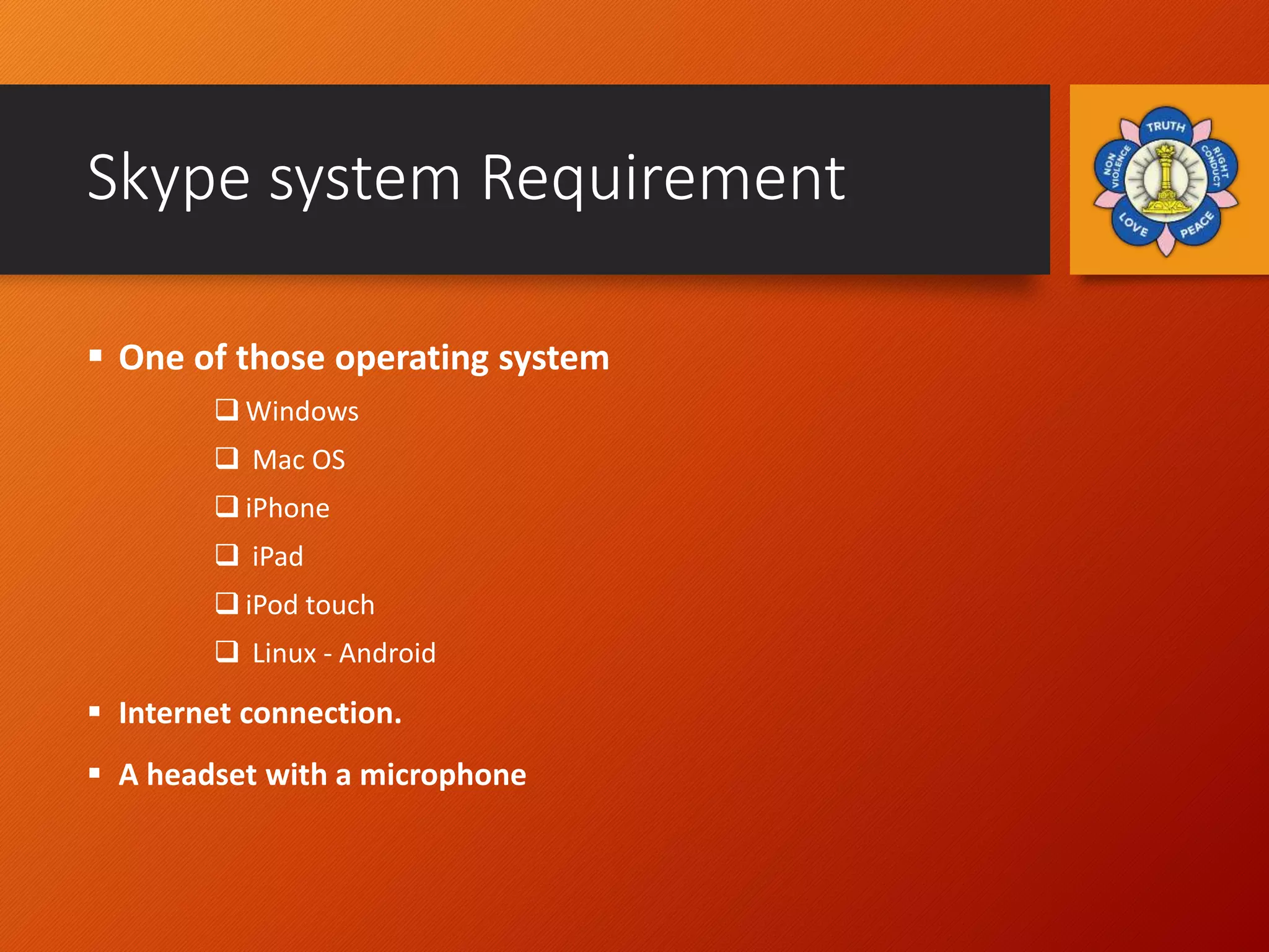 Skype system Requirement
 One of those operating system
 Windows
 Mac OS
 iPhone
 iPad
 iPod touch
 Linux - Android
 Internet connection.
 A headset with a microphone
 