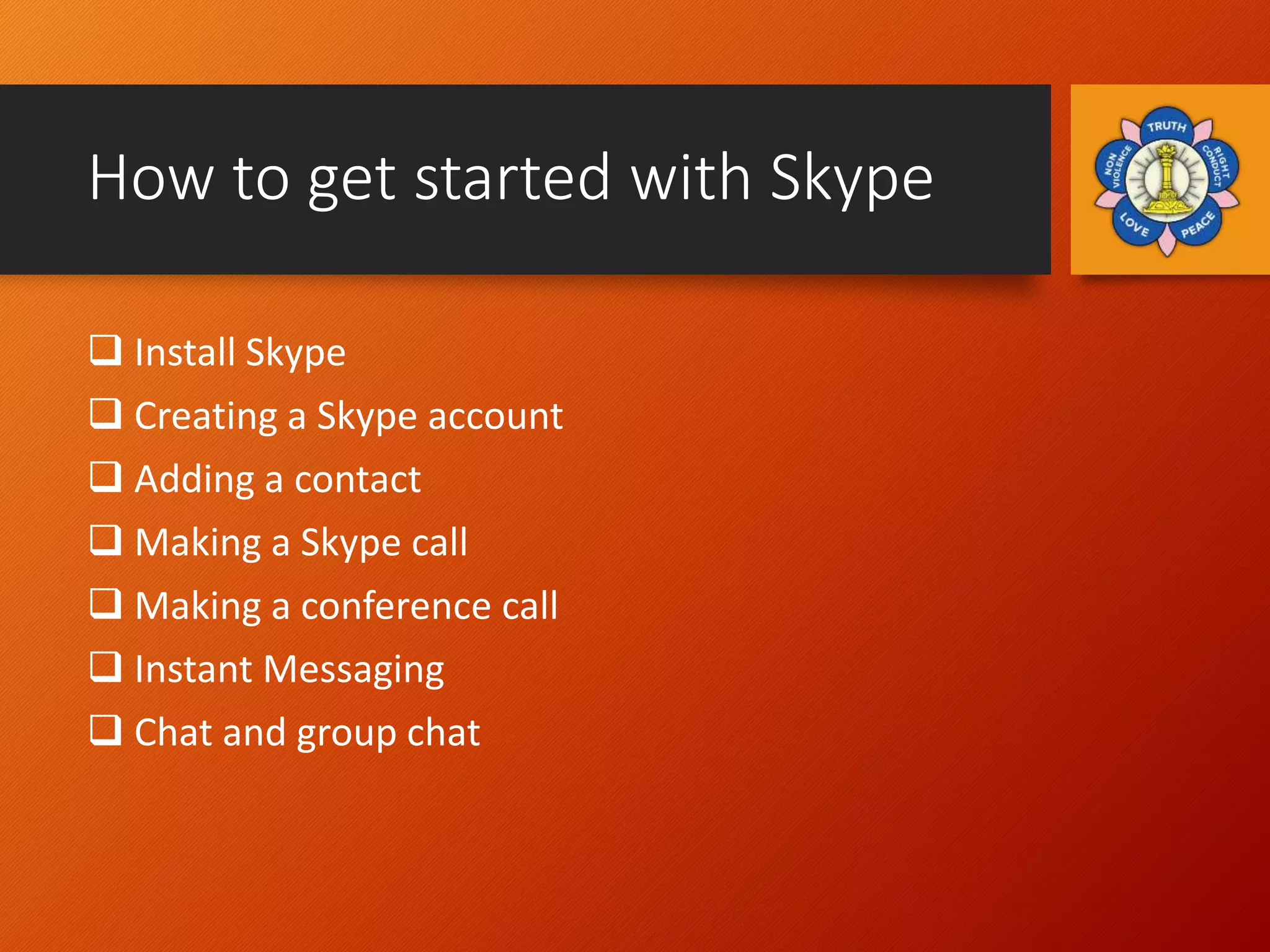 How to get started with Skype
 Install Skype
 Creating a Skype account
 Adding a contact
 Making a Skype call
 Making a conference call
 Instant Messaging
 Chat and group chat
 