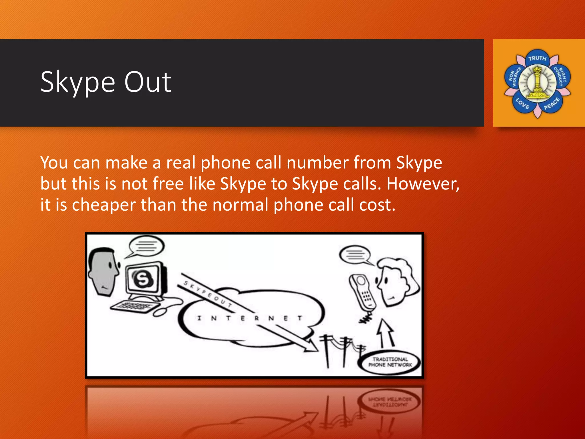 Skype Out
You can make a real phone call number from Skype
but this is not free like Skype to Skype calls. However,
it is cheaper than the normal phone call cost.
 