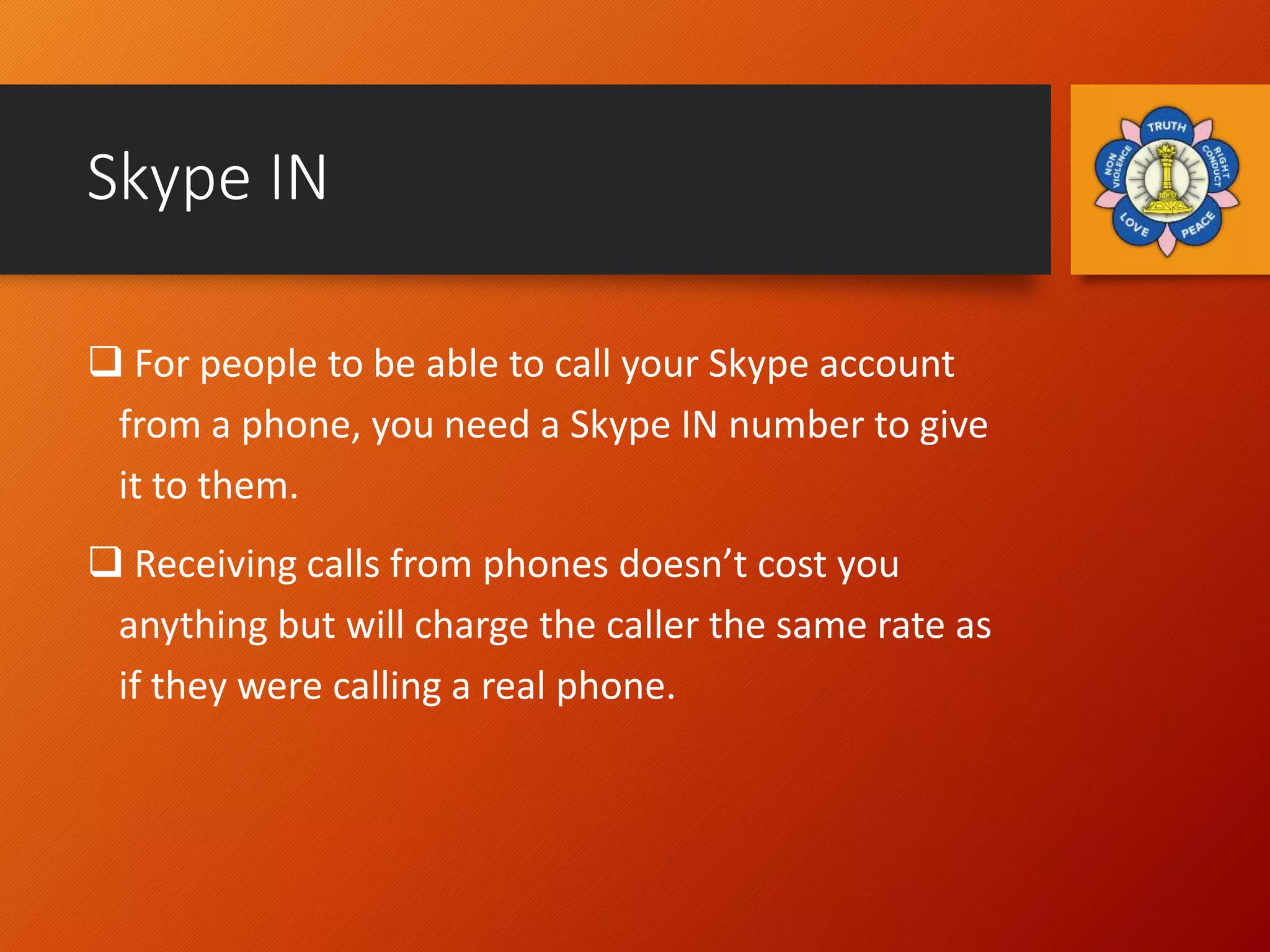 Skype IN
 For people to be able to call your Skype account
from a phone, you need a Skype IN number to give
it to them.
 Receiving calls from phones doesn’t cost you
anything but will charge the caller the same rate as
if they were calling a real phone.
 