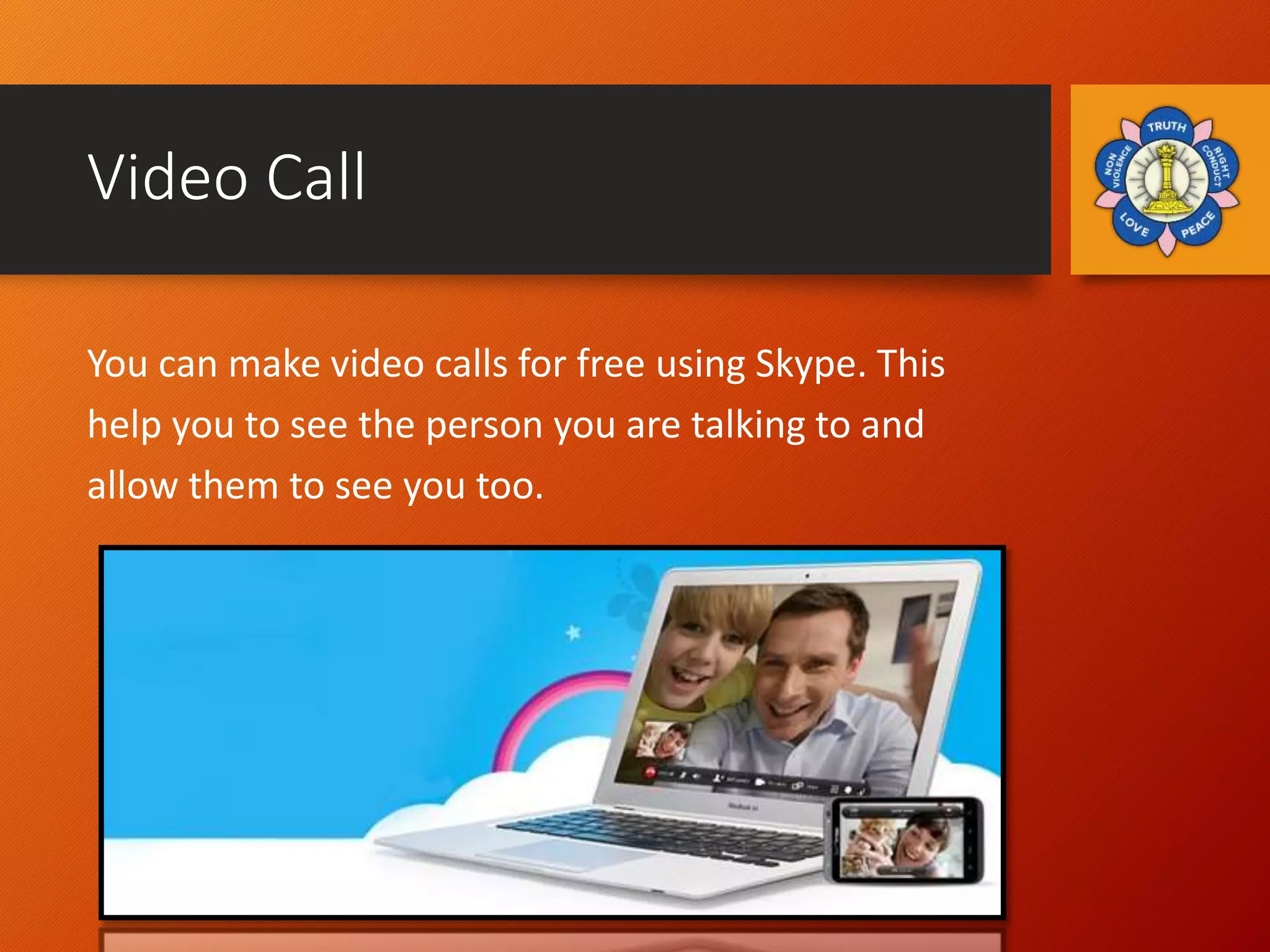Video Call
You can make video calls for free using Skype. This
help you to see the person you are talking to and
allow them to see you too.
 