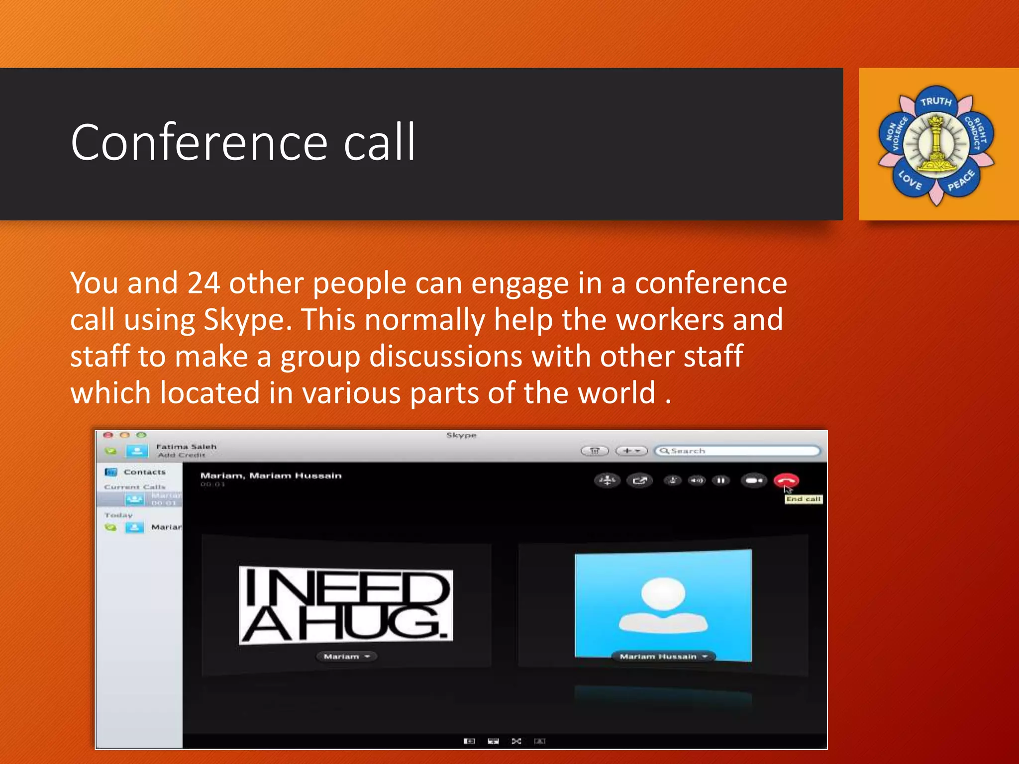 Conference call
You and 24 other people can engage in a conference
call using Skype. This normally help the workers and
staff to make a group discussions with other staff
which located in various parts of the world .
 