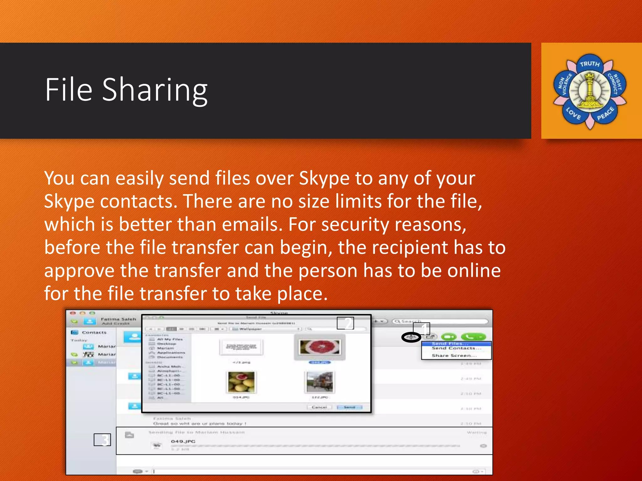File Sharing
You can easily send files over Skype to any of your
Skype contacts. There are no size limits for the file,
which is better than emails. For security reasons,
before the file transfer can begin, the recipient has to
approve the transfer and the person has to be online
for the file transfer to take place.
1
3
2
 