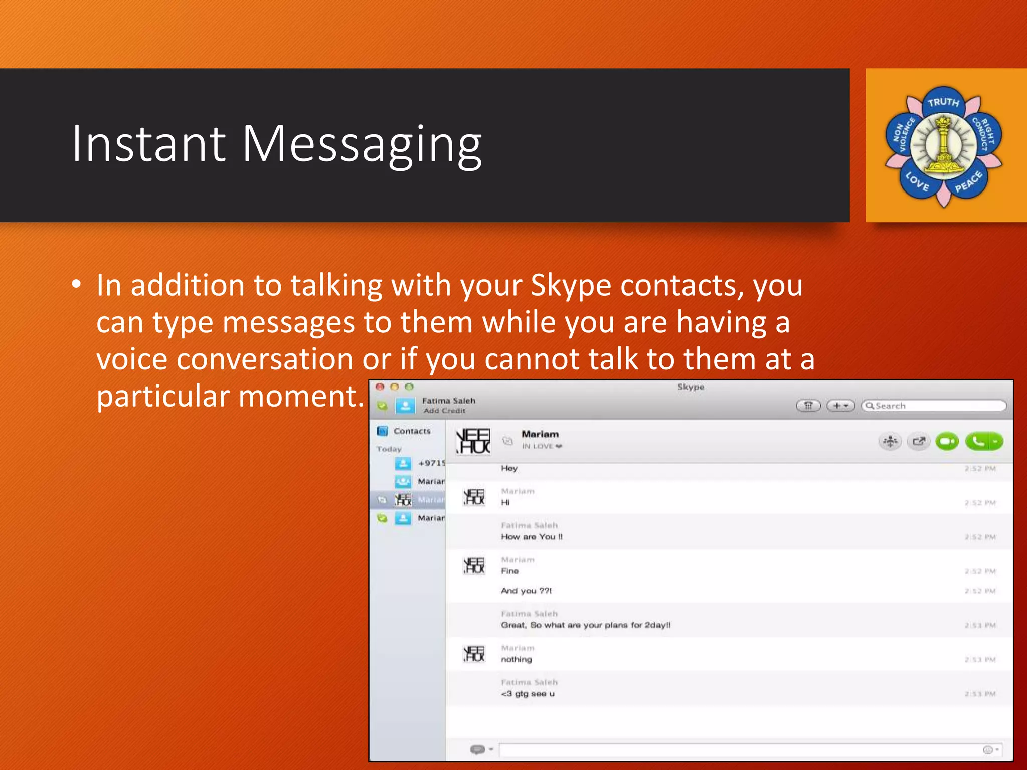 Instant Messaging
• In addition to talking with your Skype contacts, you
can type messages to them while you are having a
voice conversation or if you cannot talk to them at a
particular moment.
 