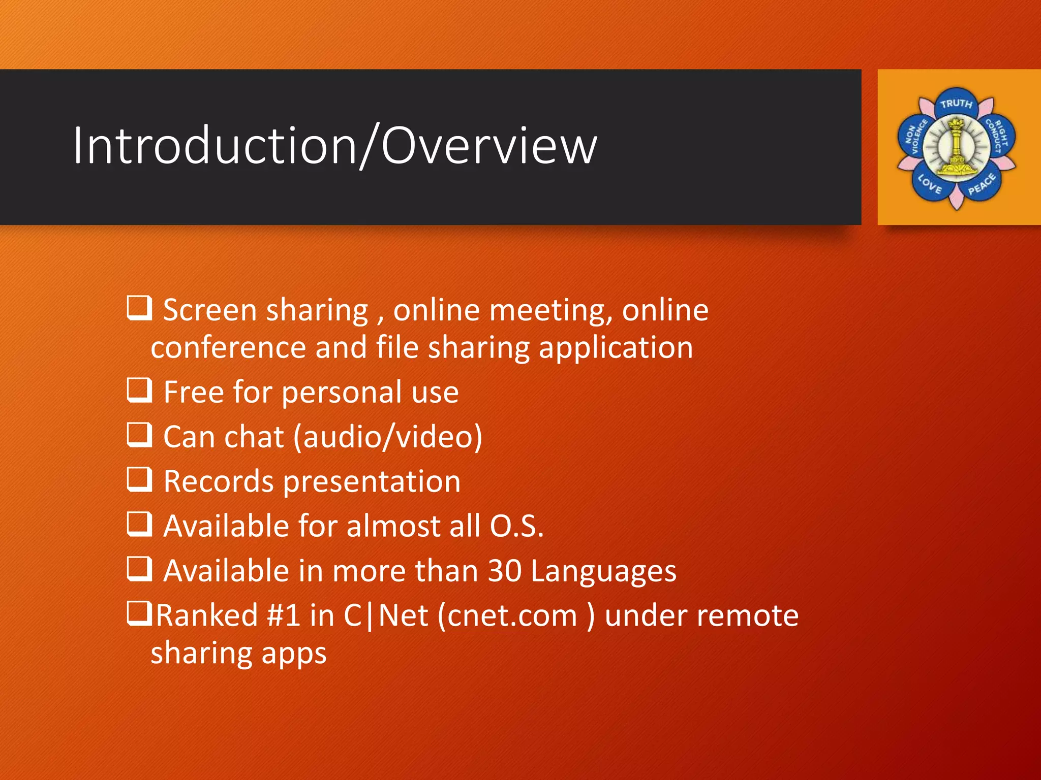 Introduction/Overview
 Screen sharing , online meeting, online
conference and file sharing application
 Free for personal use
 Can chat (audio/video)
 Records presentation
 Available for almost all O.S.
 Available in more than 30 Languages
Ranked #1 in C|Net (cnet.com ) under remote
sharing apps
 
