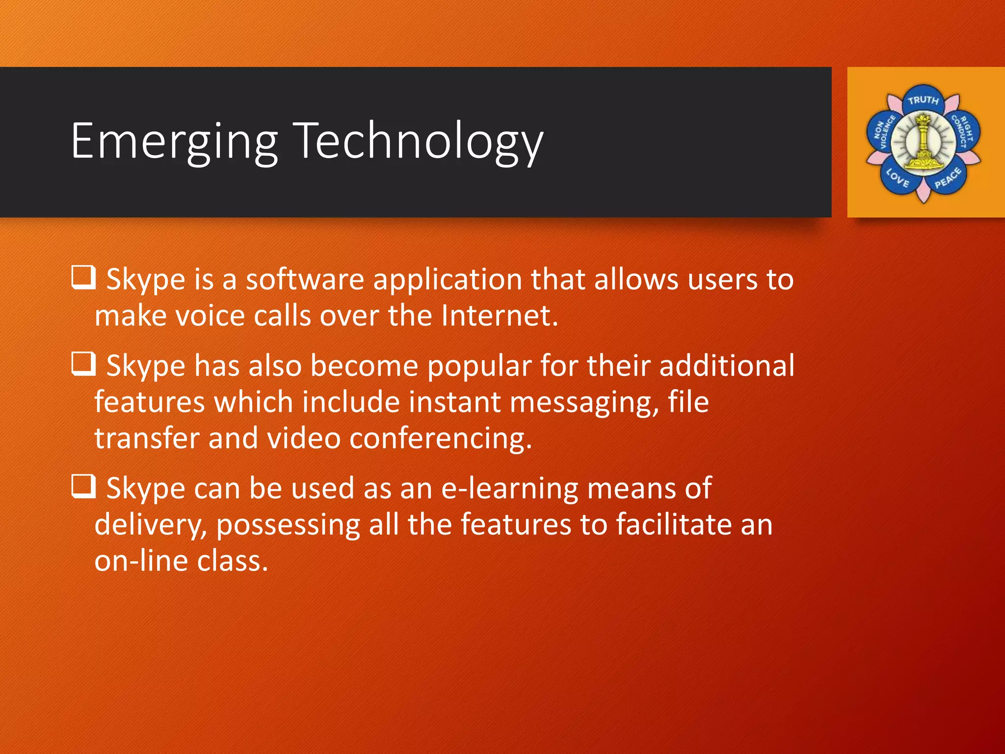 Emerging Technology
 Skype is a software application that allows users to
make voice calls over the Internet.
 Skype has also become popular for their additional
features which include instant messaging, file
transfer and video conferencing.
 Skype can be used as an e-learning means of
delivery, possessing all the features to facilitate an
on-line class.
 