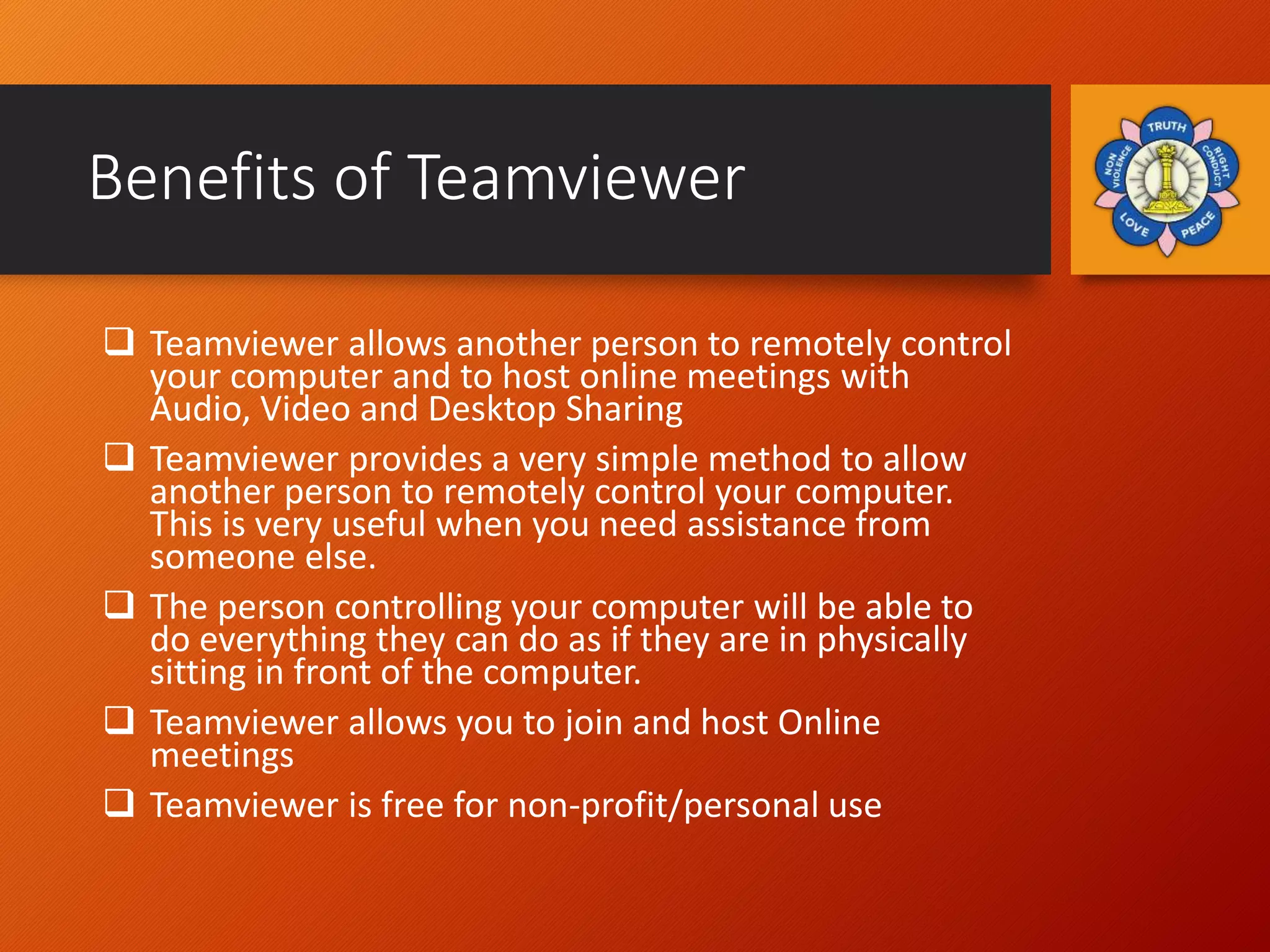 Benefits of Teamviewer
 Teamviewer allows another person to remotely control
your computer and to host online meetings with
Audio, Video and Desktop Sharing
 Teamviewer provides a very simple method to allow
another person to remotely control your computer.
This is very useful when you need assistance from
someone else.
 The person controlling your computer will be able to
do everything they can do as if they are in physically
sitting in front of the computer.
 Teamviewer allows you to join and host Online
meetings
 Teamviewer is free for non-profit/personal use
 