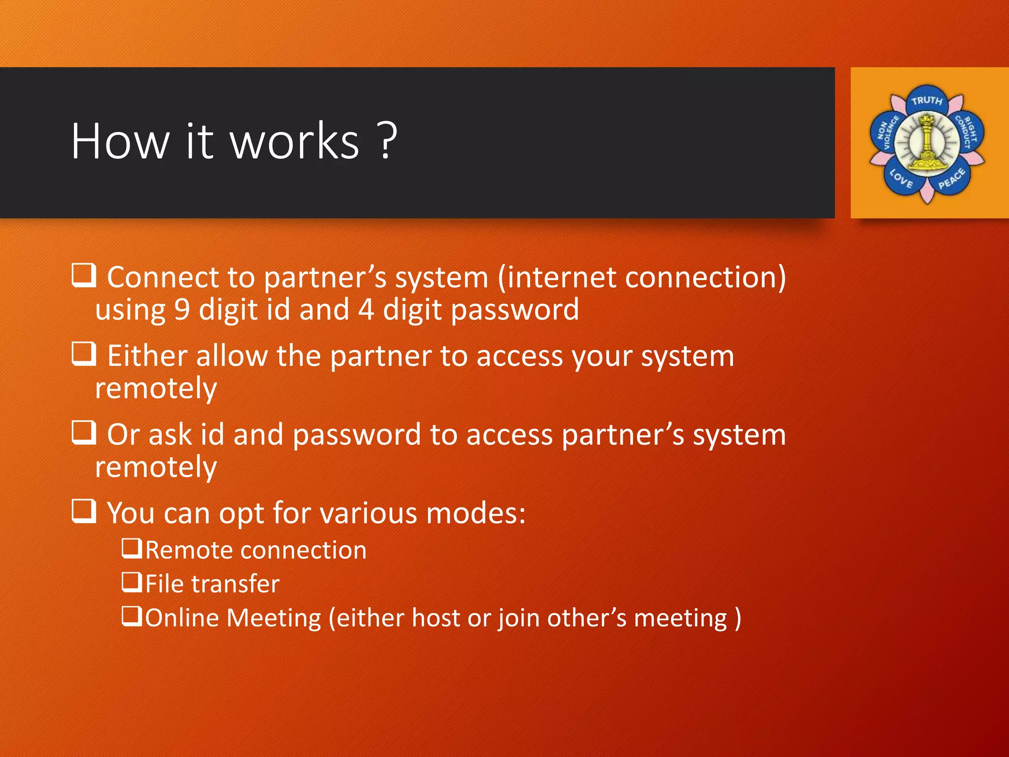 How it works ?
 Connect to partner’s system (internet connection)
using 9 digit id and 4 digit password
 Either allow the partner to access your system
remotely
 Or ask id and password to access partner’s system
remotely
 You can opt for various modes:
Remote connection
File transfer
Online Meeting (either host or join other’s meeting )
 