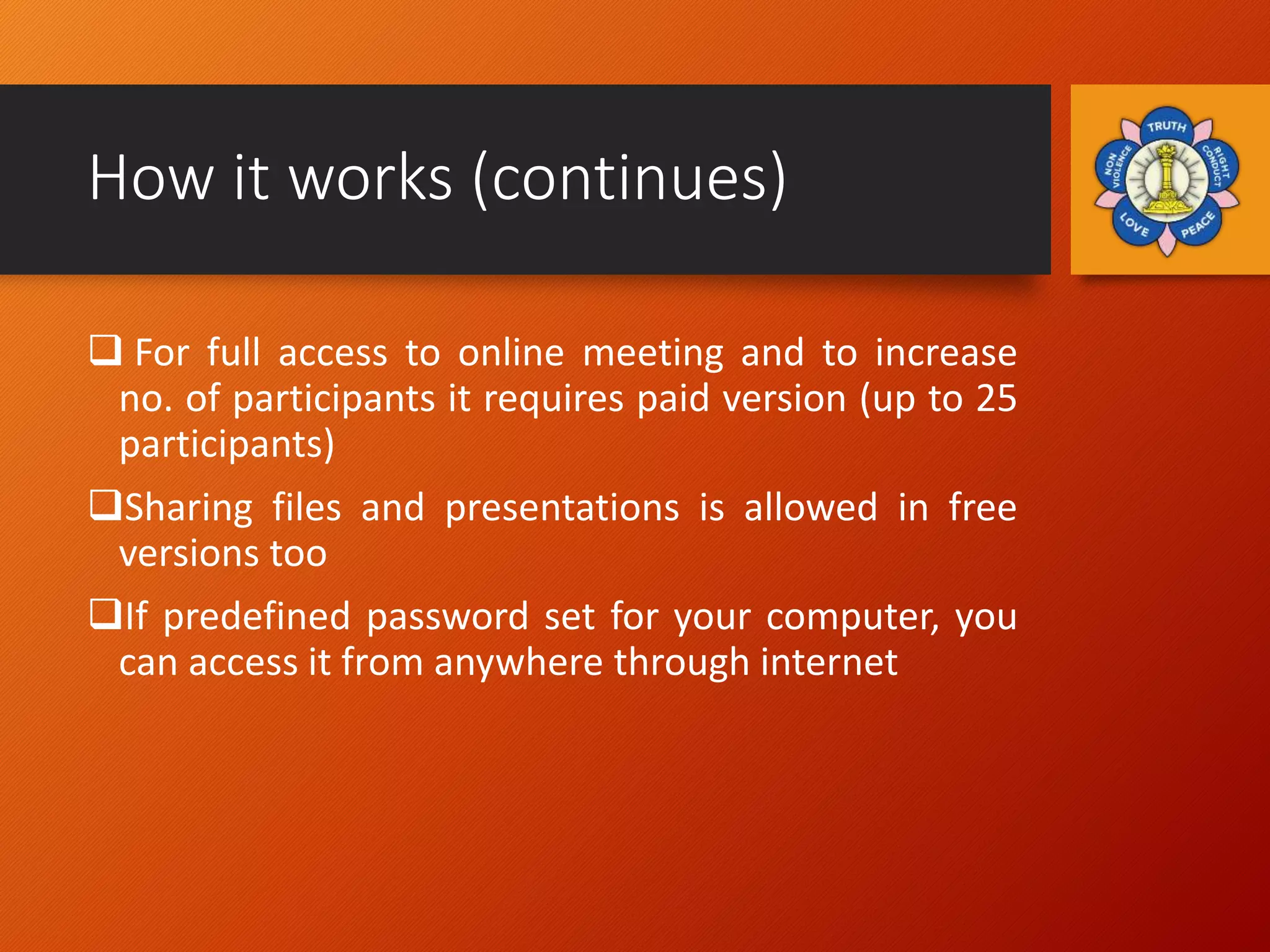 How it works (continues)
 For full access to online meeting and to increase
no. of participants it requires paid version (up to 25
participants)
Sharing files and presentations is allowed in free
versions too
If predefined password set for your computer, you
can access it from anywhere through internet
 