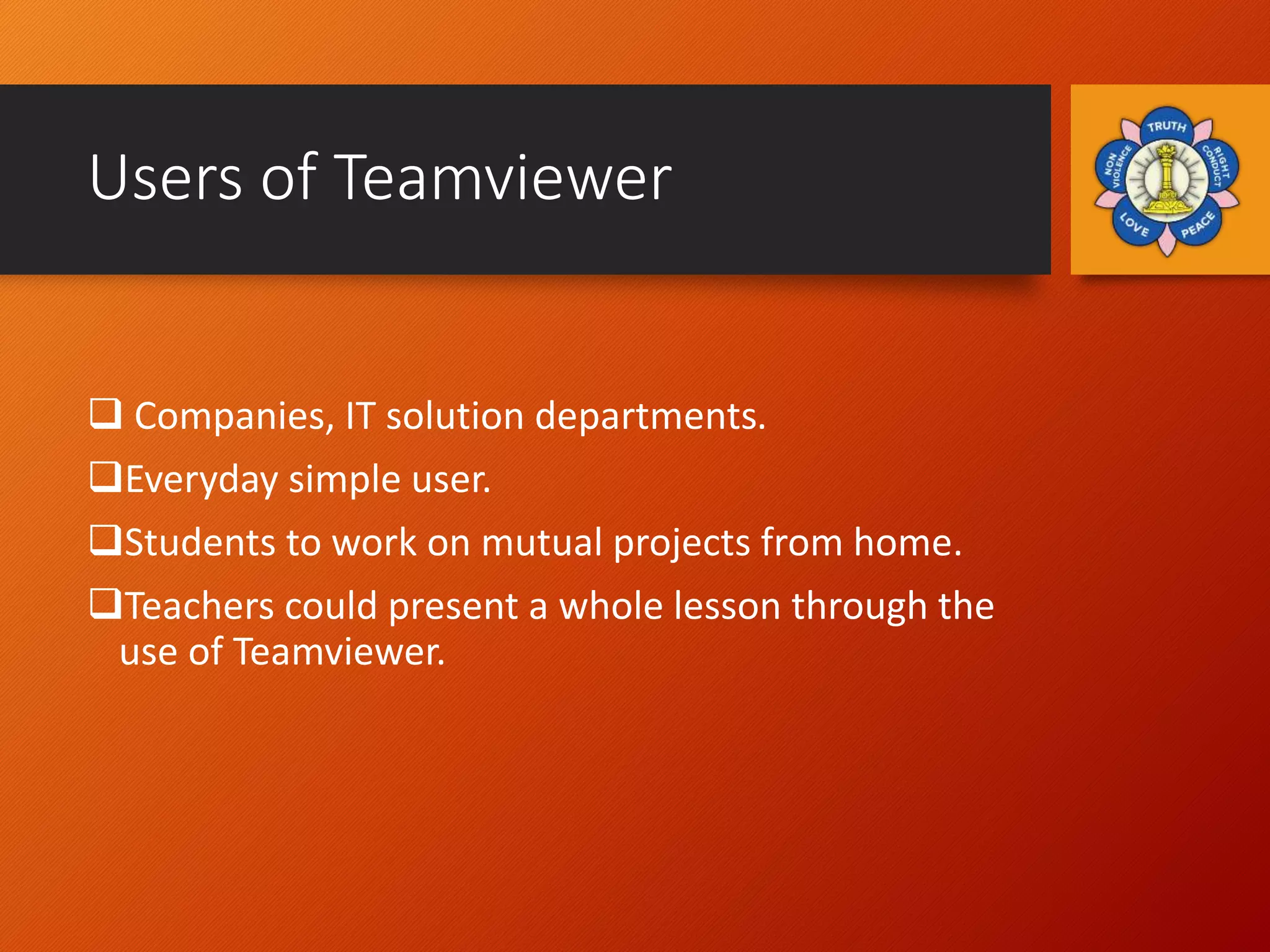 Users of Teamviewer
 Companies, IT solution departments.
Everyday simple user.
Students to work on mutual projects from home.
Teachers could present a whole lesson through the
use of Teamviewer.
 