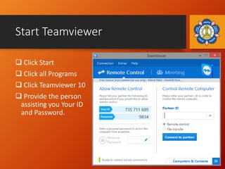 Start Teamviewer
 Click Start
 Click all Programs
 Click Teamviewer 10
 Provide the person
assisting you Your ID
and P...