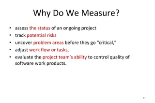 Why Do We Measure?
• assess the status of an ongoing project
• track potential risks
• uncover problem areas before they go “critical,”
• adjust work flow or tasks,
• evaluate the project team’s ability to control quality of
software work products.
11
 