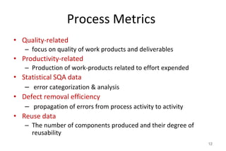 Process Metrics
• Quality-related
– focus on quality of work products and deliverables
• Productivity-related
– Production of work-products related to effort expended
• Statistical SQA data
– error categorization & analysis
• Defect removal efficiency
– propagation of errors from process activity to activity
• Reuse data
– The number of components produced and their degree of
reusability
12
 