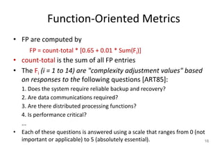 Function-Oriented Metrics
• FP are computed by
FP = count-total * [0.65 + 0.01 * Sum(Fi)]
• count-total is the sum of all FP entries
• The Fi (i = 1 to 14) are "complexity adjustment values" based
on responses to the following questions [ART85]:
1. Does the system require reliable backup and recovery?
2. Are data communications required?
3. Are there distributed processing functions?
4. Is performance critical?
...
• Each of these questions is answered using a scale that ranges from 0 (not
important or applicable) to 5 (absolutely essential). 16
 