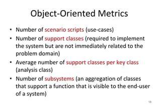 Object-Oriented Metrics
• Number of scenario scripts (use-cases)
• Number of support classes (required to implement
the system but are not immediately related to the
problem domain)
• Average number of support classes per key class
(analysis class)
• Number of subsystems (an aggregation of classes
that support a function that is visible to the end-user
of a system)
18
 