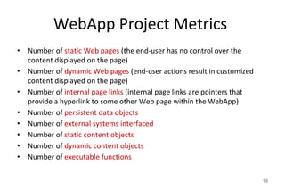 WebApp Project Metrics
• Number of static Web pages (the end-user has no control over the
content displayed on the page)
• Number of dynamic Web pages (end-user actions result in customized
content displayed on the page)
• Number of internal page links (internal page links are pointers that
provide a hyperlink to some other Web page within the WebApp)
• Number of persistent data objects
• Number of external systems interfaced
• Number of static content objects
• Number of dynamic content objects
• Number of executable functions
19
 